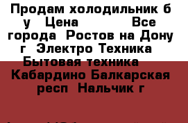 Продам холодильник б/у › Цена ­ 2 500 - Все города, Ростов-на-Дону г. Электро-Техника » Бытовая техника   . Кабардино-Балкарская респ.,Нальчик г.